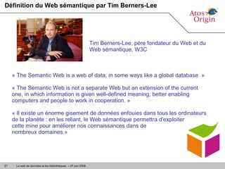 Définition du Web sémantique par Tim Berners-Lee « The Semantic Web is a web of data, in some ways like a global database  » « The Semantic Web is not a separate Web but an extension of the current one, in which information is given well-defined meaning, better enabling computers and people to work in cooperation. » « Il existe un énorme gisement de données enfouies dans tous les ordinateurs de la planète : en les reliant, le Web sémantique permettra d'exploiter  cette mine pour améliorer nos connaissances dans de  nombreux domaines.»  Tim Berners-Lee, père fondateur du Web et du Web sémantique, W3C 