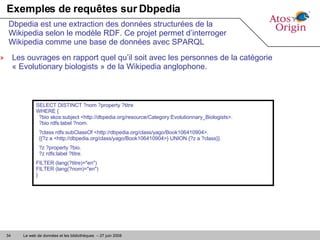 Exemples de requêtes sur Dbpedia Les ouvrages en rapport quel qu’il soit avec les personnes de la catégorie « Evolutionary biologists » de la Wikipedia anglophone.  Dbpedia est une extraction des données structurées de la Wikipedia selon le modèle RDF. Ce projet permet d’interroger Wikipedia comme une base de données avec SPARQL SELECT DISTINCT ?nom ?property ?titre  WHERE {   ?bio skos:subject <http://dbpedia.org/resource/Category:Evolutionnary_Biologists>.   ?bio rdfs:label ?nom. ?class rdfs:subClassOf <http://dbpedia.org/class/yago/Book106410904>.   {{?z a <http://dbpedia.org/class/yago/Book106410904>} UNION {?z a ?class}}. ?z ?property ?bio.   ?z rdfs:label ?titre. FILTER (lang(?titre)="en")  FILTER (lang(?nom)="en") } 
