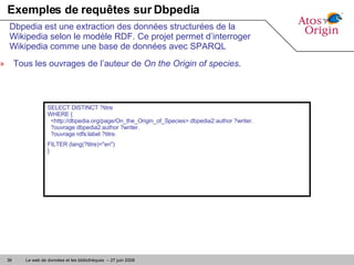 Exemples de requêtes sur Dbpedia Tous les ouvrages de l’auteur de  On the Origin of species . Dbpedia est une extraction des données structurées de la Wikipedia selon le modèle RDF. Ce projet permet d’interroger Wikipedia comme une base de données avec SPARQL SELECT DISTINCT ?titre  WHERE {   <http://dbpedia.org/page/On_the_Origin_of_Species> dbpedia2:author ?writer.   ?ouvrage dbpedia2:author ?writer.   ?ouvrage rdfs:label ?titre. FILTER (lang(?titre)="en")  } 