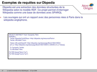 Exemples de requêtes sur Dbpedia Les ouvrages qui ont un rapport avec des personnes nées à Paris dans la wikipedia anglophone.  Dbpedia est une extraction des données structurées de la Wikipedia selon le modèle RDF. Ce projet permet d’interroger Wikipedia comme une base de données avec SPARQL SELECT DISTINCT ?nom ?property ?titre  WHERE {   ?writer dbpedia2:birthPlace <http://dbpedia.org/resource/Paris>.   ?writer rdfs:label ?nom. ?class rdfs:subClassOf <http://dbpedia.org/class/yago/Book106410904>.   {{?z a <http://dbpedia.org/class/yago/Book106410904>} UNION {?z a ?class}}. ?z ?property ?writer.   ?z rdfs:label ?titre. FILTER (lang(?titre)="en")  FILTER (lang(?nom)="en") } 