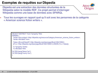 Exemples de requêtes sur Dbpedia Tous les ouvrages en rapport quel qu’il soit avec les personnes de la catégorie « American science fiction writers ». Dbpedia est une extraction des données structurées de la Wikipedia selon le modèle RDF. Ce projet permet d’interroger Wikipedia comme une base de données avec SPARQL SELECT DISTINCT ?nom ?property ?titre  WHERE {   ?writer skos:subject <http://dbpedia.org/resource/Category:American_science_fiction_writers>.   ?writer rdfs:label ?nom. ?class rdfs:subClassOf <http://dbpedia.org/class/yago/Book106410904>.   {{?z a <http://dbpedia.org/class/yago/Book106410904>} UNION {?z a ?class}}. ?z ?property ?writer.   ?z rdfs:label ?titre. FILTER (lang(?titre)="en")  FILTER (lang(?nom)="en") } 