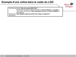 Exemple d’une notice dans le cadre du LOD <frbr:Work rdf:about=" http://bn.org/cw30301749d "> <dc:title>On the Origin of species by means of natural selection [...]</dc:title> <frbr:creator rdf:resource=" http://catalogue.bnf.fr/ark:/12148/ca118986891 "/> <owl:sameAs rdf:resource=" http://dbpedia.org/resource/On_the_Origin_of_Species "/> </frbr:Work> 