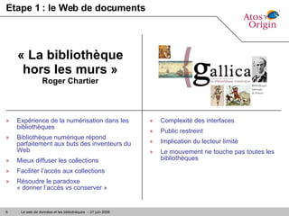 Etape 1 : le Web de documents Expérience de la numérisation dans les bibliothèques Bibliothèque numérique répond parfaitement aux buts des inventeurs du Web Mieux diffuser les collections Faciliter l’accès aux collections Résoudre le paradoxe  « donner l’accès vs conserver » « La bibliothèque hors les murs » Roger Chartier Complexité des interfaces Public restreint Implication du lecteur limité Le mouvement ne touche pas toutes les bibliothèques 