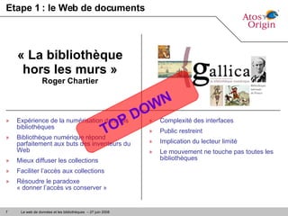 Etape 1 : le Web de documents Expérience de la numérisation dans les bibliothèques Bibliothèque numérique répond parfaitement aux buts des inventeurs du Web Mieux diffuser les collections Faciliter l’accès aux collections Résoudre le paradoxe  « donner l’accès vs conserver » « La bibliothèque hors les murs » Roger Chartier Complexité des interfaces Public restreint Implication du lecteur limité Le mouvement ne touche pas toutes les bibliothèques TOP DOWN  