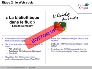 Etape 2 : le Web social Expérience dans l’accueil du public et la formation des usagers Services aux lecteurs dans le contexte du Web Ask Librarian Catalogue 2.0 (influence d’Amazon) Flux RSS Ouverture des données avec des protocoles non spécifiques (OAI-PMH) « La bibliothèque dans le flux » Lorcan Dempsey Place des professionnels par rapport aux lecteurs Statut de l’information produite par l’utilis-acteur Evolution des OPAC sans évolution de l’architecture du logiciel et des données BOTTOM UP 