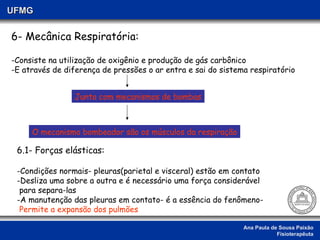 Ana Paula de Sousa Paixão Fisioterapêuta UFMG 6- Mecânica Respiratória: -Consiste na utilização de oxigênio e produção de gás carbônico -E através de diferença de pressões o ar entra e sai do sistema respiratório Junto com mecanismos de bombas O mecanismo bombeador são os músculos da respiração 6.1- Forças elásticas: Condições normais- pleuras(parietal e visceral) estão em contato Desliza uma sobre a outra e é necessário uma força considerável  para separa-las A manutenção das pleuras em contato- é a essência do fenômeno-  Permite a expansão dos pulmões 