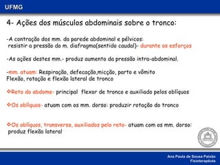 Ana Paula de Sousa Paixão Fisioterapêuta UFMG 4- Ações dos músculos abdominais sobre o tronco: A contração dos mm. da parede abdominal e pélvicos:  resistir a pressão do m. diafragma(sentido caudal)-  durante os esforços -As ações destes mm.- produz aumento da pressão intra-abdominal. - mm. atuam:  Respiração, defecação,micção, parto e vômito Flexão, rotação e flexão lateral de tronco Reto do abdome-  principal  flexor de tronco e auxiliado pelos oblíquos  Os oblíquos-  atuam com os mm. dorso: produzir rotação do tronco  Os oblíquos, transverso, auxiliados pelo reto-  atuam com os mm. dorso: produz flexão lateral  