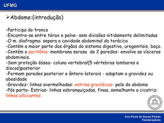 Ana Paula de Sousa Paixão Fisioterapêuta UFMG Abdome:(introdução) Participa do tronco Encontra-se entre tórax e pelve- sem divisões nitidamente delimitadas O m. diafragma: separa a cavidade abdominal da torácica Contém a maior parte dos órgãos do sistema digestivo, urogenitais, baço. Contém o  peritônio:  membrana serosa  de 2 paredes- envolve as vísceras abdominais. -Sem proteção óssea- coluna vertebral(5 vértebras lombares e discos)posterior Formam paredes posterior e ântero-laterais - adaptam a gravidez ou  obesidade -Gravidez- linhas avermelhadas:  estrias gravídicas - pele do abdome  -Pós parto- Estrias- linhas esbranquiçadas, finas, semelhante a cicatriz:  linhas albicantes 
