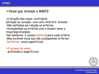 Ana Paula de Sousa Paixão Fisioterapêuta UFMG Veias que drenam o MMII: A direção dos vasos: centrípeta (direção ao coração- veia cava inferior)- drenam São múltiplas em relação as artérias Acompanham as artérias com o mesmo nome e trajeto(profundas) No membros: 2 veias( satélites ) para cada artéria Mas existem veias que não acompanham artérias- Solitárias-  veias superficiais 2 grupos de veias: profundas e superficiais 