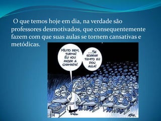 O que temos hoje em dia, na verdade são
professores desmotivados, que consequentemente
fazem com que suas aulas se tornem cansativas e
metódicas.
 