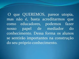O que QUEREMOS, parece utopia,
mas não é, basta acreditarmos que
como educadores, podemos fazer
nosso papel de mediador do
conhecimento. Dessa forma os alunos
se sentirão importantes na construção
do seu próprio conhecimento.
 