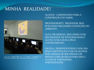 MINHA REALIDADE!
ALUNOS: CAMINHANDO PARA A
CONSTRUÇÃO DO SABER.
PROFESSOR(MT): MEDIADOR, MAS
BUSCANDO MELHORES CONDIÇÕES DO
AMBIENTE .
AULA: PRAZEROSA, MAS AINDA COM
NECESSIDADE DE INTEGRAR MAIS O
ALUNO COM A BUSCA PELO
CONHECIMENTO.
ESCOLA: DESENVOLVENDO CADA DIA
MAIS A MOTIVAÇÃO COM OS ALUNOS
PARA DEIXAR DE SER APENAS UM
PREDIO COM CRIANÇAS PARA SER O
LUGAR DE VERDADEIRA
APRENDIZAGEM.
AULA NO LABORATÓRIO DA E. M. PROFª. CATHARINA DA
SILVEIRA CORDEIRO, CUJO TEMA ERA VINÍCIUS DE MORAES
 