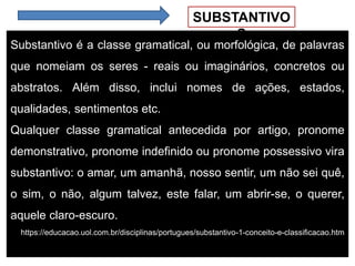 SUBSTANTIVO
S
Substantivo é a classe gramatical, ou morfológica, de palavras
que nomeiam os seres - reais ou imaginários, concretos ou
abstratos. Além disso, inclui nomes de ações, estados,
qualidades, sentimentos etc.
Qualquer classe gramatical antecedida por artigo, pronome
demonstrativo, pronome indefinido ou pronome possessivo vira
substantivo: o amar, um amanhã, nosso sentir, um não sei quê,
o sim, o não, algum talvez, este falar, um abrir-se, o querer,
aquele claro-escuro.
https://educacao.uol.com.br/disciplinas/portugues/substantivo-1-conceito-e-classificacao.htm
 