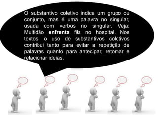 O substantivo coletivo indica um grupo ou
conjunto, mas é uma palavra no singular,
usada com verbos no singular. Veja:
Multidão enfrenta fila no hospital. Nos
textos, o uso de substantivos coletivos
contribui tanto para evitar a repetição de
palavras quanto para antecipar, retomar e
relacionar ideias.
 