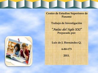 Centro de Estudios Superiores de Panamá Trabajo de Investigación “Aulas del Siglo XXI” Preparado por: Luis de J. Hernández Q. 6-80-173  2011. 