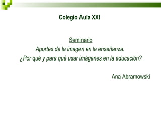 Colegio Aula XXI


                     Seminario
      Aportes de la imagen en la enseñanza.
¿Por qué y para qué usar imágenes en la educación?

                                     Ana Abramowski
 