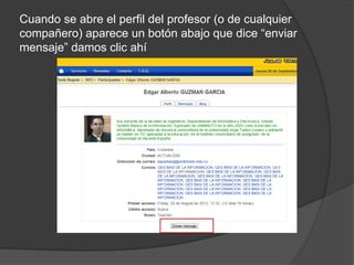 Cuando se abre el perfil del profesor (o de cualquier
compañero) aparece un botón abajo que dice “enviar
mensaje” damos clic ahí
 