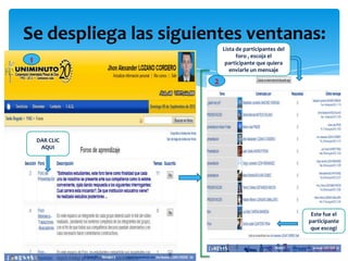 Se despliega las siguientes ventanas:
                           Lista de participantes del
                                 foro , escoja el
1                           participante que quiera
                              enviarle un mensaje

                       2




    DAR CLIC
     AQUI




                                                         Este fue el
                                                        participante
                                                         que escogí
 