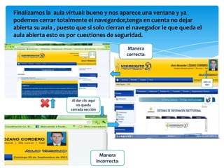 Finalizamos la aula virtual: bueno y nos aparece una ventana y ya
podemos cerrar totalmente el navegardor,tenga en cuenta no dejar
abierta su aula , puesto que si solo cierran el navegador le que queda el
aula abierta esto es por cuestiones de seguridad.

                                                         Manera
                                                        correcta:




                       Al dar clic aquí
                          no queda
                      cerrada sección




                                            Manera
                                          incorrecta:
 