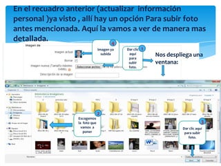En el recuadro anterior (actualizar información
personal )ya visto , allí hay un opción Para subir foto
antes mencionada. Aquí la vamos a ver de manera mas
detallada.                     4
                                Imagen ya   Dar clic   1
                                  subida     aquí
                                             para
                                                           Nos despliega una
                                             subir         ventana:
                                             foto.




                                2
                  Escogemos
                  la foto que                                                   3
                    vamos a                                         Dar clic aquí
                     poner                                           para subir
                                                                       foto.
 