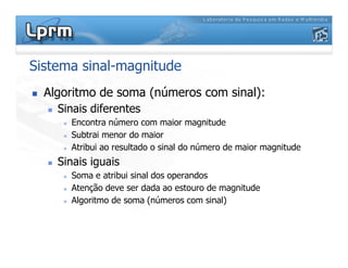 Sistema sinal-magnitude
 Algoritmo de soma (números com sinal):
 Sinais diferentes
 Encontra número com maior magnitude
 Subtrai menor do maior
 Subtrai menor do maior
 Atribui ao resultado o sinal do número de maior magnitude
 Sinais iguais
 Soma e atribui sinal dos operandos
 Atenção deve ser dada ao estouro de magnitude
 Algoritmo de soma (números com sinal)
 