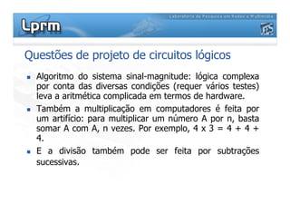 Questões de projeto de circuitos lógicos
 Algoritmo do sistema sinal-magnitude: lógica complexa
por conta das diversas condições (requer vários testes)
leva a aritmética complicada em termos de hardware.
 Também a multiplicação em computadores é feita por
 Também a multiplicação em computadores é feita por
um artifício: para multiplicar um número A por n, basta
somar A com A, n vezes. Por exemplo, 4 x 3 = 4 + 4 +
4.
 E a divisão também pode ser feita por subtrações
sucessivas.
 