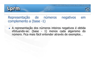 Representação de números negativos em
complemento a (base -1)
 A representação dos números inteiros negativos é obtida
efetuando-se: (base - 1) menos cada algarismo do
número. Fica mais fácil entender através de exemplos…
 