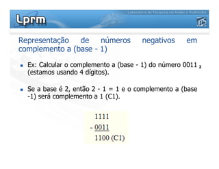 Representação de números negativos em
complemento a (base - 1)
 Ex: Calcular o complemento a (base - 1) do número 0011
(estamos usando 4 dígitos).
2
 Se a base é 2, então 2 - 1 = 1 e o complemento a (base
-1) será complemento a 1 (C1).
 