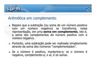 Aritmética em complemento
 Repare que a subtração (ou soma de um número positivo
com um número negativo) se transforma, nesta
representação, em uma soma em complemento, isto é,
a soma dos complementos do número positivo com o
número negativo.
número negativo.
 Portanto, uma subtração pode ser realizada simplesmente
através da soma dos números “complementados”.
 Se o número é positivo, mantenha-o; se o número é
negativo, complemente-o; e aí, é só somar.
 