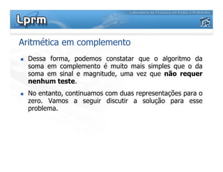 Aritmética em complemento
 Dessa forma, podemos constatar que o algoritmo da
soma em complemento é muito mais simples que o da
soma em sinal e magnitude, uma vez que não requer
nenhum teste.
 No entanto, continuamos com duas representações para o
zero. Vamos a seguir discutir a solução para esse
problema.
 