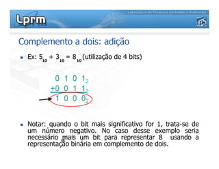 Complemento a dois: adição
 Ex: 5 + 3 = 8 (utilização de 4 bits)
10 10 10
 Notar: quando o bit mais significativo for 1, trata-se de
um número negativo. No caso desse exemplo seria
necessário mais um bit para representar 8 usando a
representação binária em complemento de dois.
10
 