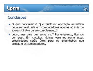 Conclusões
 O que concluímos? Que qualquer operação aritmética
pode ser realizada em computadores apenas através de
somas (diretas ou em complemento)!
 Legal, mas para que serve isso? Por enquanto, ficamos
 Legal, mas para que serve isso? Por enquanto, ficamos
por aqui. Em circuitos lógicos veremos como essas
propriedades serão úteis para os engenheiros que
projetam os computadores.
 