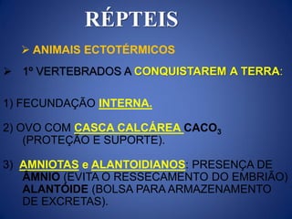 RÉPTEIS
 1º VERTEBRADOS A CONQUISTAREM A TERRA:
1) FECUNDAÇÃO INTERNA.
2) OVO COM CASCA CALCÁREA CACO3
(PROTEÇÃO E SUPORTE).
3) AMNIOTAS e ALANTOIDIANOS: PRESENÇA DE
ÂMNIO (EVITA O RESSECAMENTO DO EMBRIÃO)
ALANTÓIDE (BOLSA PARA ARMAZENAMENTO
DE EXCRETAS).
 ANIMAIS ECTOTÉRMICOS
 
