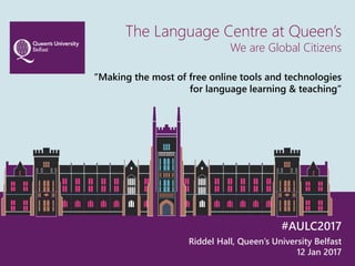 The Language Centre at Queen’s
We are Global Citizens
“Making the most of free online tools and technologies
for language learning & teaching”
#AULC2017
Riddel Hall, Queen’s University Belfast
12 Jan 2017
 