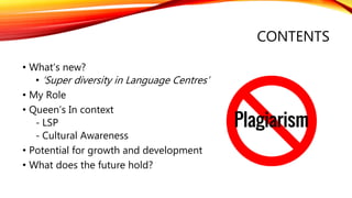 CONTENTS
• What’s new?
• ‘Super diversity in Language Centres’
• My Role
• Queen’s In context
- LSP
- Cultural Awareness
• Potential for growth and development
• What does the future hold?
 