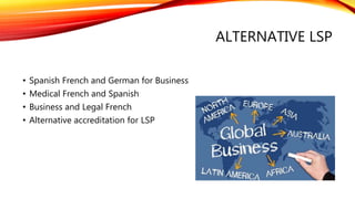 ALTERNATIVE LSP
• Spanish French and German for Business
• Medical French and Spanish
• Business and Legal French
• Alternative accreditation for LSP
 
