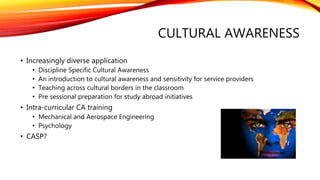 CULTURAL AWARENESS
• Increasingly diverse application
• Discipline Specific Cultural Awareness
• An introduction to cultural awareness and sensitivity for service providers
• Teaching across cultural borders in the classroom
• Pre sessional preparation for study abroad initiatives
• Intra-curricular CA training
• Mechanical and Aerospace Engineering
• Psychology
• CASP?
 