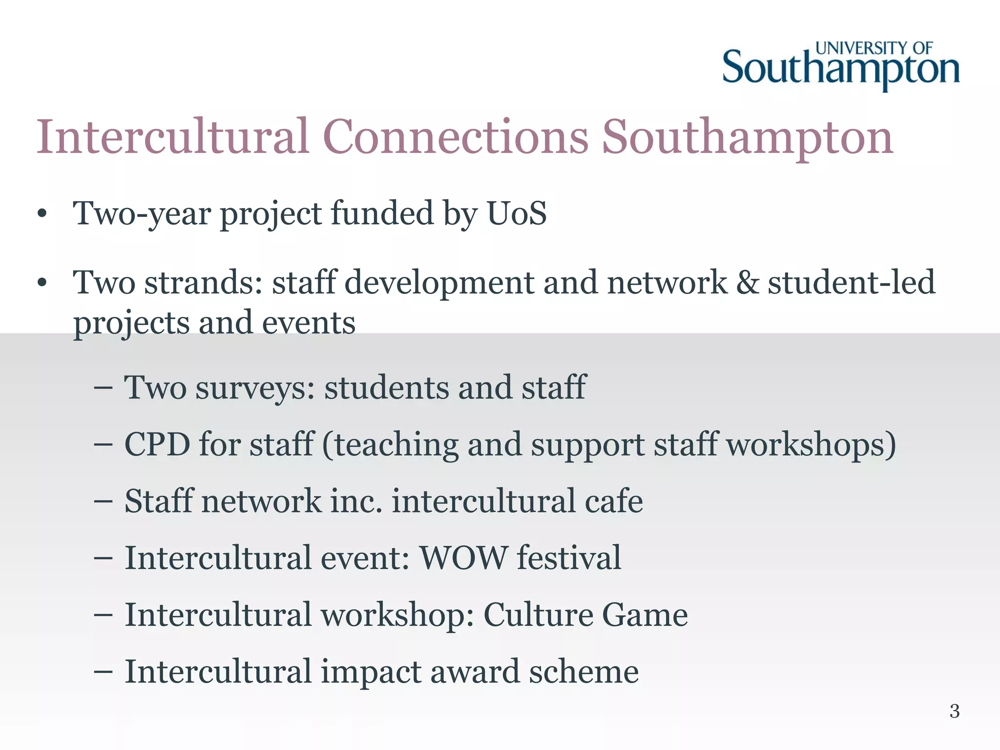 3
• Two-year project funded by UoS
• Two strands: staff development and network & student-led
projects and events
– Two surveys: students and staff
– CPD for staff (teaching and support staff workshops)
– Staff network inc. intercultural cafe
– Intercultural event: WOW festival
– Intercultural workshop: Culture Game
– Intercultural impact award scheme
Intercultural Connections Southampton
 