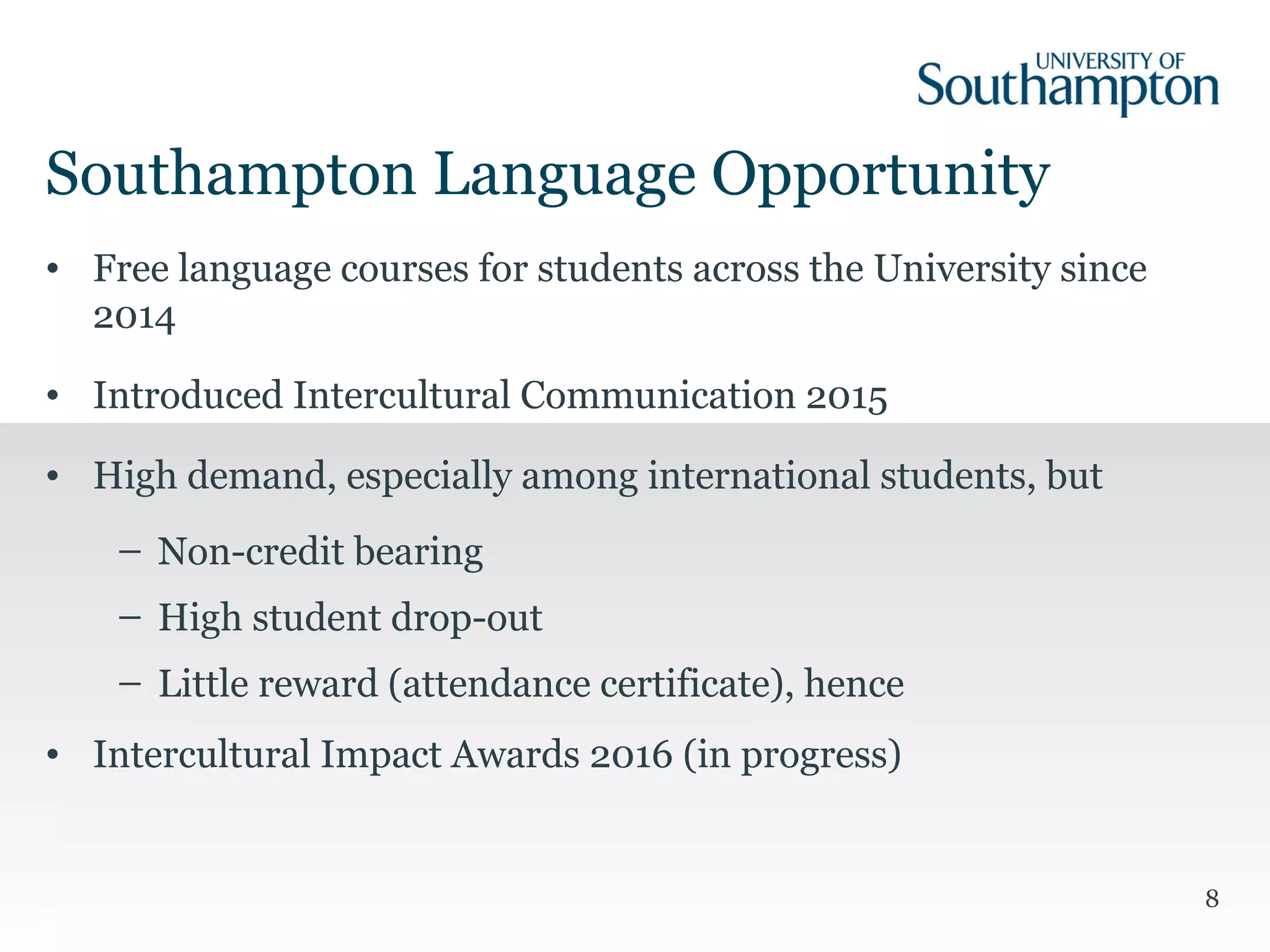 8
• Free language courses for students across the University since
2014
• Introduced Intercultural Communication 2015
• High demand, especially among international students, but
– Non-credit bearing
– High student drop-out
– Little reward (attendance certificate), hence
• Intercultural Impact Awards 2016 (in progress)
Southampton Language Opportunity
 