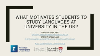 ORANNA SPEICHER
ORANNA.SPEICHER@NOTTINGHAM.AC.UK
SASCHA STOLLHANS
S.STOLLHANS@LANCASTER.AC.UK, @SASCHASTOLLHANS
AULC 20TH ANNUAL CONFERENCE
WHAT MOTIVATES STUDENTS TO
STUDY LANGUAGES AT
UNIVERSITY IN THE UK?
 