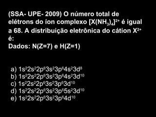 a) 1s 2 2s 2 2p 6 3s 2 3p 6 4s 2 3d 8 b) 1s 2 2s 2 2p 6 3s 2 3p 6 4s 2 3d 10 c) 1s 2 2s 2 2p 6 3s 2 3p 6 3d 10 d) 1s 2 2s 2 2p 6 3s 2 3p 6 5s 2 3d 10 e) 1s 2 2s 2 2p 6 3s 2 3p 6 4d 10 (SSA- UPE- 2009) O número total de elétrons do íon complexo [X(NH 3 ) 4 ] 2+  é igual a 68. A distribuição eletrônica do cátion X 2+  é: Dados: N(Z=7) e H(Z=1) 