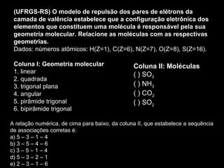 (UFRGS-RS) O modelo de repulsão dos pares de elétrons da camada de valência estabelece que a configuração eletrônica dos elementos que constituem uma molécula é responsável pela sua geometria molecular. Relacione as moléculas com as respectivas geometrias. Dados: números atômicos: H(Z=1), C(Z=6), N(Z=7), O(Z=8), S(Z=16). Coluna I: Geometria molecular 1. linear 2. quadrada 3. trigonal plana 4. angular 5. pirâmide trigonal 6. bipirâmide trigonal A relação numérica, de cima para baixo, da coluna II, que estabelece a sequência de associações corretas é: a) 5 – 3 – 1 – 4 b) 3 – 5 – 4 – 6 c) 3 – 5 – 1 – 4 d) 5 – 3 – 2 – 1 e) 2 – 3 – 1 – 6 Coluna II: Moléculas ( ) SO 3   ( ) NH 3 ( ) CO 2 ( ) SO 2 