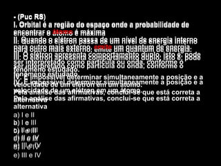 - (Puc RS) I. Orbital é a região do espaço onde a probabilidade de encontrar o átomo é máxima  II. Quando o elétron passa de um nível de energia interno para outro mais externo, emite um quantum de energia. III. O elétron apresenta comportamento duplo, isto é, pode ser interpretado como partícula ou onda, conforme o fenômeno estudado. IV. É impossível determinar simultaneamente a posição e a velocidade de um elétron em um átomo. Pela análise das afirmativas, conclui-se que está correta a alternativa a) I e II  b) I e III  c) II e III d) II e IV  e) III e IV - (Puc RS) I. Orbital é a região do espaço onde a probabilidade de encontrar o  átomo  é máxima  II. Quando o elétron passa de um nível de energia interno para outro mais externo, emite um quantum de energia. III. O elétron apresenta comportamento duplo, isto é, pode ser interpretado como partícula ou onda, conforme o fenômeno estudado. IV. É impossível determinar simultaneamente a posição e a velocidade de um elétron em um átomo. Pela análise das afirmativas, conclui-se que está correta a alternativa a) I e II  b) I e III  c) II e III d) II e IV  e) III e IV - (Puc RS) I. Orbital é a região do espaço onde a probabilidade de encontrar o  átomo  é máxima  II. Quando o elétron passa de um nível de energia interno para outro mais externo,  emite  um quantum de energia. III. O elétron apresenta comportamento duplo, isto é, pode ser interpretado como partícula ou onda, conforme o fenômeno estudado. IV. É impossível determinar simultaneamente a posição e a velocidade de um elétron em um átomo. Pela análise das afirmativas, conclui-se que está correta a alternativa a) I e II  b) I e III  c) II e III d) II e IV  e) III e IV 