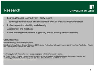 4
Research
- Learning theories (connectivism – fairly recent)
- Technology for interaction and collaborative work as well as a motivational tool
- Inclusive practice: disability and diversity
- Assessment and feedback
- Virtual learning environments supporting mobile learning and accessibility.
Useful readings:
When technology offers an helping hand…
Kate Exely, Andy Fisher, Dragos Ciobanu, (2014). Using Technology to Support Learning and Teaching. Routledge – Taylor
and Francis group- London and New York
Technology benefit those who use it as a pedagogical vehicle of productive tasks…
M. Evans, (2009). Foreign Language Learning with Digital technology. In Elodie Vialleton, Language Learning and
Technology Volume 16, Number 2 pp. 27–30. June 2012. Retrieved on 18.11.16 from:
http://llt.msu.edu/issues/june2012/review1.pdf
 