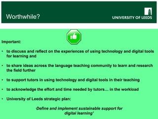 Worthwhile?
Important:
• to discuss and reflect on the experiences of using technology and digital tools
for learning and
• to share ideas across the language teaching community to learn and research
the field further
• to support tutors in using technology and digital tools in their teaching
• to acknowledge the effort and time needed by tutors… in the workload
• University of Leeds strategic plan:
‘Define and implement sustainable support for
digital learning’
 