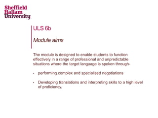 ULS 6b
The module is designed to enable students to function
effectively in a range of professional and unpredictable
situations where the target language is spoken through-
• performing complex and specialised negotiations
• Developing translations and interpreting skills to a high level
of proficiency.
Module aims
 