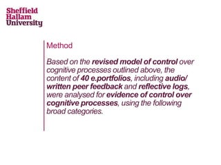 Method
Based on the revised model of control over
cognitive processes outlined above, the
content of 40 e.portfolios, including audio/
written peer feedback and reflective logs,
were analysed for evidence of control over
cognitive processes, using the following
broad categories.
 