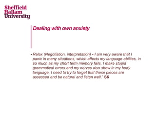 Dealing with own anxiety
• Relax (Negotiation, interpretation) - I am very aware that I
panic in many situations, which affects my language abilites, in
so much as my short term memory fails, I make stupid
grammatical errors and my nerves also show in my body
language. I need to try to forget that these pieces are
assessed and be natural and listen well.” S6
 