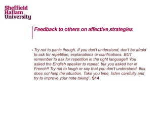Feedback to others on affective strategies
• Try not to panic though. If you don't understand, don't be afraid
to ask for repetition, explanations or clarifications. BUT
remember to ask for repetition in the right language!! You
asked the English speaker to repeat, but you asked her in
French!! Try not to laugh or say that you don't understand, this
does not help the situation. Take you time, listen carefully and
try to improve your note taking”. S14
 