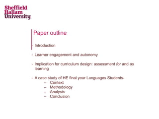 Paper outline
• Introduction
• Learner engagement and autonomy
• Implication for curriculum design: assessment for and as
learning
• A case study of HE final year Languages Students-
– Context
– Methodology
– Analysis
– Conclusion
 